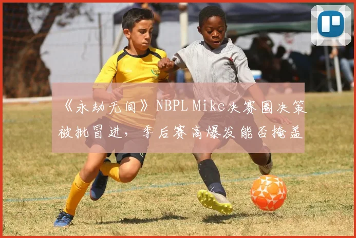 《永劫无间》NBPL Mike决赛圈决策被批冒进,季后赛高爆发能否掩盖战术短板