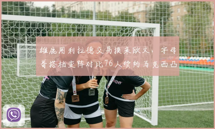 雄鹿用利拉德交易换来欧文，字母哥搭档变阵对比76人续约马克西凸显耐心