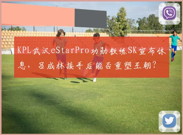 KPL武汉eStarPro功勋教练SK宣布休息,吕成林接手后能否重塑王朝?