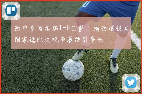 西甲皇马客场1-0巴萨，梅西退役后国家德比收视率暴跌引争议