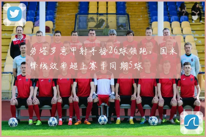 劳塔罗意甲射手榜26球领跑，国米锋线效率超上赛季同期5球