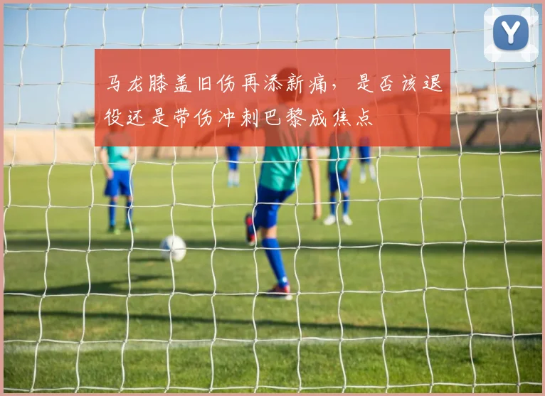 马龙膝盖旧伤再添新痛,是否该退役还是带伤冲刺巴黎成焦点