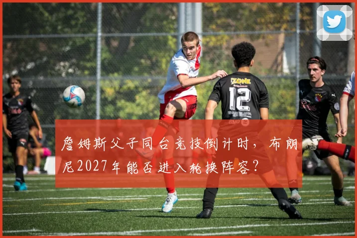 詹姆斯父子同台竞技倒计时，布朗尼2027年能否进入轮换阵容？