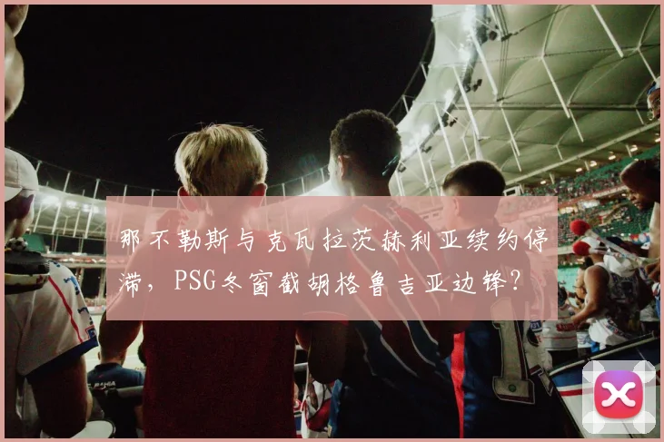 那不勒斯与克瓦拉茨赫利亚续约停滞，PSG冬窗截胡格鲁吉亚边锋？