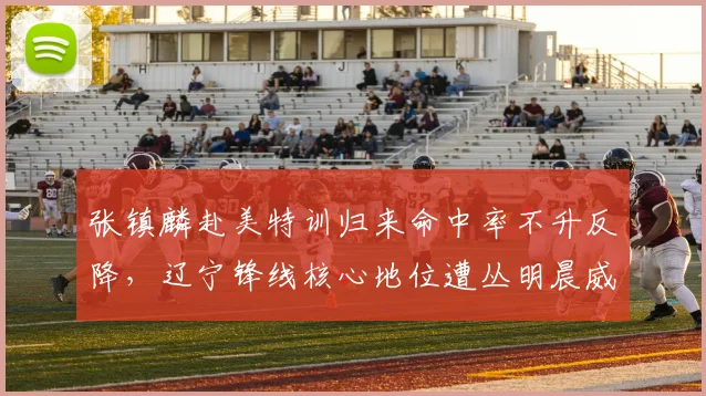 张镇麟赴美特训归来命中率不升反降，辽宁锋线核心地位遭丛明晨威胁