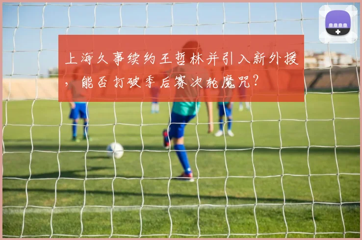 上海久事续约王哲林并引入新外援,能否打破季后赛次轮魔咒?