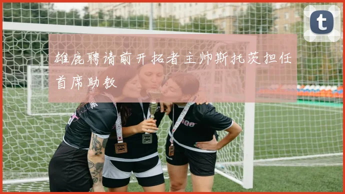 雄鹿聘请前开拓者主帅斯托茨担任首席助教