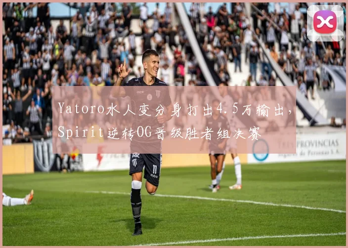 Yatoro水人变分身打出4.5万输出，Spirit逆转OG晋级胜者组决赛