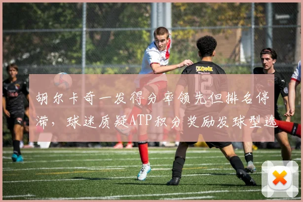 胡尔卡奇一发得分率领先但排名停滞，球迷质疑ATP积分奖励发球型选手